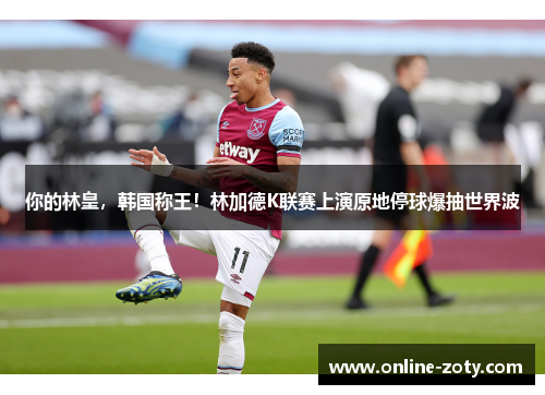 你的林皇，韩国称王！林加德K联赛上演原地停球爆抽世界波